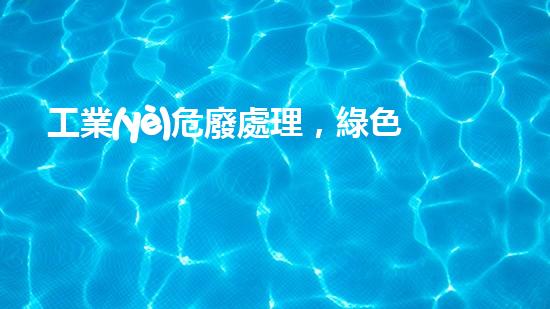 工業(yè)危廢處理，綠色守護者，護航美麗家園